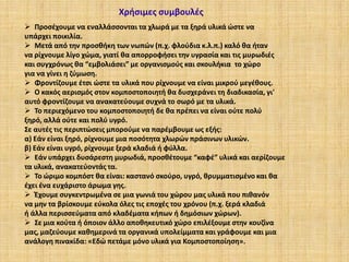 Χρήσιμες συμβουλές
 Προσέχουμε να εναλλάσσονται τα χλωρά με τα ξηρά υλικά ώστε να
υπάρχει ποικιλία.
 Μετά από την προσθήκη των νωπών (π.χ. φλούδια κ.λ.π.) καλό θα ήταν
να ρίχνουμε λίγο χώμα, γιατί θα απορροφήσει την υγρασία και τις μυρωδιές
και συγχρόνως θα “εμβολιάσει” με οργανισμούς και σκουλήκια το χώρο
για να γίνει η ζύμωση.
 Φροντίζουμε έτσι ώστε τα υλικά που ρίχνουμε να είναι μικρού μεγέθους.
 Ο κακός αερισμός στον κομποστοποιητή θα δυσχεράνει τη διαδικασία, γι'
αυτό φροντίζουμε να ανακατεύουμε συχνά το σωρό με τα υλικά.
 Το περιεχόμενο του κομποστοποιητή δε θα πρέπει να είναι ούτε πολύ
ξηρό, αλλά ούτε και πολύ υγρό.
Σε αυτές τις περιπτώσεις μπορούμε να παρέμβουμε ως εξής:
α) Εάν είναι ξηρό, ρίχνουμε μια ποσότητα χλωρών πράσινων υλικών.
β) Εάν είναι υγρό, ρίχνουμε ξερά κλαδιά ή φύλλα.
 Εάν υπάρχει δυσάρεστη μυρωδιά, προσθέτουμε “καφέ” υλικά και αερίζουμε
τα υλικά, ανακατεύοντάς τα.
 Το ώριμο κομπόστ θα είναι: καστανό σκούρο, υγρό, θρυμματισμένο και θα
έχει ένα ευχάριστο άρωμα γης.
 Έχουμε συγκεντρωμένα σε μια γωνιά του χώρου μας υλικά που πιθανόν
να μην τα βρίσκουμε εύκολα όλες τις εποχές του χρόνου (π.χ. ξερά κλαδιά
ή άλλα περισσεύματα από κλαδέματα κήπων ή δημόσιων χώρων).
 Σε μια κούτα ή όποιον άλλο αποθηκευτικό χώρο επιλέξουμε στην κουζίνα
μας, μαζεύουμε καθημερινά τα οργανικά υπολείμματα και γράφουμε και μια
ανάλογη πινακίδα: «Εδώ πετάμε μόνο υλικά για Κομποστοποίηση».

 