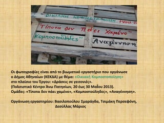 Οι φωτογραφίες είναι από το βιωματικό εργαστήριο που οργάνωσε
ο Δήμος Αθηναίων (ΚΕΚΔΑ) με θέμα: «Οικιακή Κομποστοποίηση»
στο πλαίσιο του Έργου: «Δράσεις σε γειτονιές».
(Πολιτιστικό Κέντρο Άνω Πατησίων, 20 έως 30 Μαΐου 2013).
Ομάδες: «Τίποτα δεν πάει χαμένο», «Κομποστούληδες», «Αναγέννηση».

Οργάνωση εργαστηρίου: Βασιλοπούλου Σμαράγδα, Τσιμάκη Περσεφόνη,
Δεσύλλας Μάριος

 