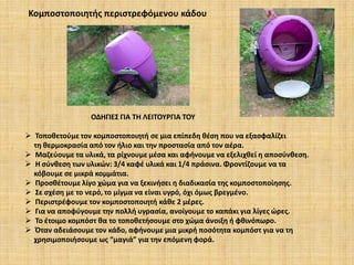 Κομποστοποιητής περιστρεφόμενου κάδου

ΟΔΗΓΙΕΣ ΓΙΑ ΤΗ ΛΕΙΤΟΥΡΓΙΑ ΤΟΥ
 Τοποθετούμε τον κομποστοποιητή σε μια επίπεδη θέση που να εξασφαλίζει
τη θερμοκρασία από τον ήλιο και την προστασία από τον αέρα.
 Μαζεύουμε τα υλικά, τα ρίχνουμε μέσα και αφήνουμε να εξελιχθεί η αποσύνθεση.
 Η σύνθεση των υλικών: 3/4 καφέ υλικά και 1/4 πράσινα. Φροντίζουμε να τα
κόβουμε σε μικρά κομμάτια.
 Προσθέτουμε λίγο χώμα για να ξεκινήσει η διαδικασία της κομποστοποίησης.
 Σε σχέση με το νερό, το μίγμα να είναι υγρό, όχι όμως βρεγμένο.
 Περιστρέφουμε τον κομποστοποιητή κάθε 2 μέρες.
 Για να αποφύγουμε την πολλή υγρασία, ανοίγουμε το καπάκι για λίγες ώρες.
 Το έτοιμο κομπόστ θα το τοποθετήσουμε στο χώμα άνοιξη ή φθινόπωρο.
 Όταν αδειάσουμε τον κάδο, αφήνουμε μια μικρή ποσότητα κομπόστ για να τη
χρησιμοποιήσουμε ως “μαγιά” για την επόμενη φορά.

 