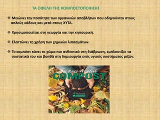 ΤΑ ΟΦΕΛΗ ΤΗΣ ΚΟΜΠΟΣΤΟΠΟΙΗΣΗΣ
 Μειώνει την ποσότητα των οργανικών αποβλήτων που οδηγούνται στους
απλούς κάδους και μετά στους ΧΥΤΑ.

 Χρησιμοποιείται στη γεωργία και την κηπουρική.
 Ελαττώνει τη χρήση των χημικών λιπασμάτων.
 Το κομπόστ κάνει το χώμα πιο ανθεκτικό στη διάβρωση, εμπλουτίζει τα
συστατικά του και βοηθά στη δημιουργία ενός υγιούς συστήματος ριζών.

 