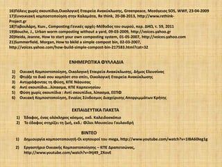 16)Πόλεις χωρίς σκουπίδια,Οικολογική Εταιρεία Ανακύκλωσης, Greenpeace, Μεσόγειος SOS, WWF, 23-04-2009
17)Συνοικιακή κομποστοποίηση στην Καλαμάτα, Re think, 20-08-2013, http://www.rethinkProject.gr
18)Tαβουλάρη, Κων., Composting:Γενικές αρχές-Μέθοδος του σωρού, περ. ΔΗΩ, τ. 59, 2011
19)Bouche, J., Urban worm composting without a yard, 09-03-2009, http://voices.yahoo.gr
20)Heida, Jeanne, How to start your own composting system, 01-05-2007, http://voices.yahoo.com
21)Summerfield, Morgan, How to bkild a simple compost bin, 02-03-2007,
http://voices.yahoo.com/how-build-simple-compost-bin-217583.html?cat=32

ΕΝΗΜΕΡΩΤΙΚΑ ΦΥΛΛΑΔΙΑ
1)
2)
3)
4)
5)
6)

Οικιακή Κομποστοποίηση, Οικολογική Εταιρεία Ανακύκλωσης, Δήμος Ελευσίνας
Φτιάξε το δικό σου κομπόστ στο σπίτι, Οικολογική Εταιρεία Ανακύκλωσης
Αντιγράφοντας τη Φύση, ΚΠΕ Νάουσας
Aντί σκουπίδια...λίπασμα, ΚΠΕ Καρπενησίου
Φύση χωρίς σκουπίδια : Αντί σκουπίδια, λίπασμα, ΕΕΠΦ
Οικιακή Κομποστοποίηση, Ενιαίος Σύνδεσμος Διαχείρισης Απορριμμάτων Κρήτης

ΕΚΠΑΙΔΕΥΤΙΚΑ ΠΑΚΕΤΑ
1)
2)

Έδαφος, ένας ολόκληρος κόσμος, εκδ. Καλειδοσκόπιο
Το έδαφος στηρίζει τη ζωή, εκδ.: Φίλοι Μουσείου Γουλανδρή

ΒΙΝΤΕΟ
1)

Δημιουργία κομποστοποιητή-Οι κηπουροί του mega, http://www.youtube.com/watch?v=1IBA60Ieg1g

2)

Eργαστήριο Οικιακής Κομποστοποίησης – ΚΠΕ Δραπετσώνας,
http://www.youtube.com/watch?v=lHj49_2XovE

 