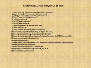 ΙΣΤΟΣΕΛΙΔΕΣ (τελευταία πλοήγηση: 26-11-2013)
1) www.iswa.org (Ιnternational Solid Waste Association)
2)http://sek-hellas.gr/index.php/kompostopoiisi
3) http://www.compostguide.com/
4) www.compost.org
5) http://www.recycle.cc/
6) http://www.ecorec.gr
7) biokipos.blogspot.gr/p/blog-page.html
8) www.biowaste.gr
9) www.planetnatural.com/home-composting
10) www.compostguide.com/making-compost-the-basic/
11)www.gardenorganic.org.uk/composting/index.php
12)www.dep.state.pa.us/dep/deputate/airwaste/wm/recycle/FACTS/Compost.htm
13)www.compostable.info/about.htm
14)www.dailydump.org
15)www.scribd.com/doc/138046317/Composting“Easy Methods for every Gardener”
16)www.wikihow.com/Compost
17)www.wikihow.com/Build-a-Compost-Bin
18)http://journeytoforever.org/compost_link.html
19)www.biokipos.gr/basis.html

 