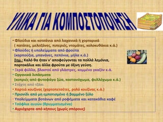 • Φλούδια και κοτσάνια από λαχανικά ή χορταρικά
( πατάτες, μελιτζάνες, πιπεριές, ντομάτες, κολοκυθάκια κ.ά.)
• Φλούδες ή υπολείμματα από φρούτα
(καρπούζια, μπανάνες, πεπόνια, μήλα κ.ά.)
Σημ.: Καλό θα ήταν ν' αποφεύγονται τα πολλά λεμόνια,
πορτοκάλια και άλλα φρούτα με όξινη γεύση.
• Ξερά φύλλα, βλαστοί από γλάστρες, κομμένο γκαζόν κ.ά.
• Οργανικά λιπάσματα
(κοπριές από φυτοφάγα ζώα, καστανόχωμα, φυλλόχωμα κ.ά.)
• Στάχτη από τζάκι
• Χαρτιά κουζίνας (χαρτοπετσέτες, ρολό κουζίνας κ.ά.)
• Πριονίδι από μη εμποτισμένο ή βαμμένο ξύλο
• Υπολείμματα βοτάνων από ροφήματα και κατακάθια καφέ
• Τσόφλια αυγών (θρυμματισμένα)
• Αγριόχορτα από κήπους (χωρίς σπόρους)

 