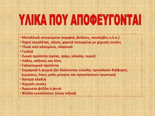 • Μεταλλικά αντικείμενα (καρφιά, βελόνες, κονσέρβες κ.λ.π.)
• Χαρτί τουαλέτας, πάνες, χαρτιά ποτισμένα με χημικές ουσίες
• Υλικά από αλουμίνιο, πλαστικό
• Γυαλιά
• Ζωικά προϊόντα (κρέας, ψάρι, κόκαλα, τυριά)
• Λάδια, σάλτσες και λίπη
• Γαλακτομικά προϊόντα
• Ζυμαρικά ή ψωμιά (Δε διαλύονται εύκολα, προκαλούν διάφορες
ζυμώσεις, όπως μπλε μύκητες και προσελκύουν τρωκτικά)
• Χοντρά κλαδιά
• Χημικές ουσίες
• Άρρωστα φύλλα ή φυτά
• Φύλλα ευκαλύπτου (είναι τοξικά)

 