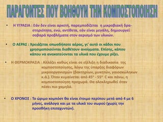 •

Η ΥΓΡΑΣΙΑ : Εάν δεν είναι αρκετή, παρεμποδίζεται η μικροβιακή δραστηριότητα, ενώ, αντίθετα, εάν είναι μεγάλη, δημιουργεί
σοβαρά προβλήματα στον αερισμό των υλικών.

•

Ο ΑΕΡΑΣ : Χρειάζεται οπωσδήποτε αέρας, γι’ αυτό οι κάδοι που
χρησιμοποιούνται διαθέτουν ανοίγματα. Επίσης, κάπου
κάπου να ανακατεύονται τα υλικά που έχουμε ρίξει.

•

Η ΘΕΡΜΟΚΡΑΣΙΑ : Αλλάζει καθώς είναι σε εξέλιξη η διαδικασία της
κομποστοποίησης, λόγω της ύπαρξης διαφόρων
μικροοργανισμών (βακτηρίων, μυκητών, γαιοσκώληκων
κ.ά.). Όταν κυμαίνεται από 45ο - 55ο C και πάνω, η
κομποστοποίηση προχωρά. Θα ολοκληρωθεί όταν
πέσει πιο χαμηλά.

•

Ο ΧΡΟΝΟΣ : Το ώριμο κομπόστ θα είναι έτοιμο περίπου μετά από 4 με 6
μήνες, ανάλογα και με τα υλικά του σωρού (χωρίς την
προσθήκη επιταχυντών).

 