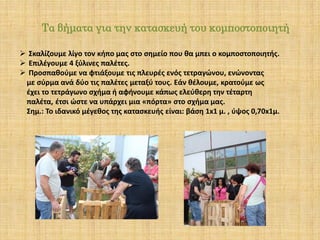 Τα βήματα για την κατασκευή του κομποστοποιητή
 Σκαλίζουμε λίγο τον κήπο μας στο σημείο που θα μπει ο κομποστοποιητής.
 Επιλέγουμε 4 ξύλινες παλέτες.
 Προσπαθούμε να φτιάξουμε τις πλευρές ενός τετραγώνου, ενώνοντας
με σύρμα ανά δύο τις παλέτες μεταξύ τους. Εάν θέλουμε, κρατούμε ως
έχει το τετράγωνο σχήμα ή αφήνουμε κάπως ελεύθερη την τέταρτη
παλέτα, έτσι ώστε να υπάρχει μια «πόρτα» στο σχήμα μας.
Σημ.: Το ιδανικό μέγεθος της κατασκευής είναι: βάση 1x1 μ. , ύψος 0,70x1μ.

 