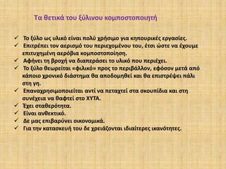 Τα θετικά του ξύλινου κομποστοποιητή
 Το ξύλο ως υλικό είναι πολύ χρήσιμο για κηπουρικές εργασίες.
 Επιτρέπει τον αερισμό του περιεχομένου του, έτσι ώστε να έχουμε
επιτυχημένη αερόβια κομποστοποίηση.
 Αφήνει τη βροχή να διαπεράσει το υλικό που περιέχει.
 Το ξύλο θεωρείται «φιλικό» προς το περιβάλλον, εφόσον μετά από
κάποιο χρονικό διάστημα θα αποδομηθεί και θα επιστρέψει πάλι
στη γη.
 Επαναχρησιμοποιείται αντί να πεταχτεί στα σκουπίδια και στη
συνέχεια να θαφτεί στο ΧΥΤΑ.
 Έχει σταθερότητα.
 Είναι ανθεκτικό.
 Δε μας επιβαρύνει οικονομικά.
 Για την κατασκευή του δε χρειάζονται ιδιαίτερες ικανότητες.

 