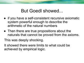 But Goedl showed...
● if you have a self-consistent recursive axiomatic
system powerful enough to describe the
arithmetic of the natural numbers
● Then there are true propositions about the
naturals that cannot be proved from the axioms.
This was deeply shocking.
It showed there were limits to what could be
achieved by empirical logic.

 