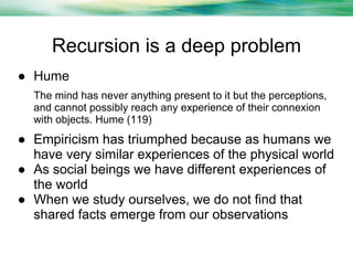 Recursion is a deep problem
● Hume
The mind has never anything present to it but the perceptions,
and cannot possibly reach any experience of their connexion
with objects. Hume (119)

● Empiricism has triumphed because as humans we
have very similar experiences of the physical world
● As social beings we have different experiences of
the world
● When we study ourselves, we do not find that
shared facts emerge from our observations

 