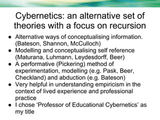 Cybernetics: an alternative set of
theories with a focus on recursion
● Alternative ways of conceptualising information.
(Bateson, Shannon, McCulloch)
● Modelling and conceptualising self reference
(Maturana, Luhmann, Leydesdorff, Beer)
● A performative (Pickering) method of
experimentation, modelling (e.g. Pask, Beer,
Checkland) and abduction (e.g. Bateson)
● Very helpful in understanding empiricism in the
context of lived experience and professional
practice
● I chose ‘Professor of Educational Cybernetics’ as
my title

 