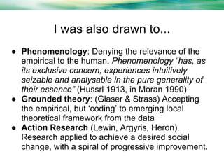 I was also drawn to...
● Phenomenology: Denying the relevance of the
empirical to the human. Phenomenology “has, as
its exclusive concern, experiences intuitively
seizable and analysable in the pure generality of
their essence” (Hussrl 1913, in Moran 1990)
● Grounded theory: (Glaser & Strass) Accepting
the empirical, but ‘coding’ to emerging local
theoretical framework from the data
● Action Research (Lewin, Argyris, Heron).
Research applied to achieve a desired social
change, with a spiral of progressive improvement.

 