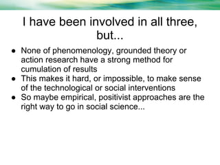 I have been involved in all three,
but...
● None of phenomenology, grounded theory or
action research have a strong method for
cumulation of results
● This makes it hard, or impossible, to make sense
of the technological or social interventions
● So maybe empirical, positivist approaches are the
right way to go in social science...

 