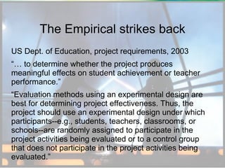 The Empirical strikes back
US Dept. of Education, project requirements, 2003
“… to determine whether the project produces
meaningful effects on student achievement or teacher
performance.”
“Evaluation methods using an experimental design are
best for determining project effectiveness. Thus, the
project should use an experimental design under which
participants--e.g., students, teachers, classrooms, or
schools--are randomly assigned to participate in the
project activities being evaluated or to a control group
that does not participate in the project activities being
evaluated.”

 