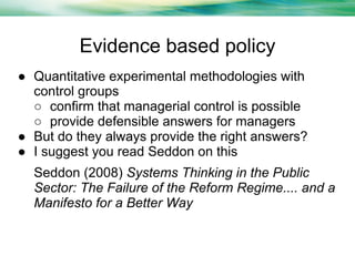 Evidence based policy
● Quantitative experimental methodologies with
control groups
○ confirm that managerial control is possible
○ provide defensible answers for managers
● But do they always provide the right answers?
● I suggest you read Seddon on this
Seddon (2008) Systems Thinking in the Public
Sector: The Failure of the Reform Regime.... and a
Manifesto for a Better Way

 