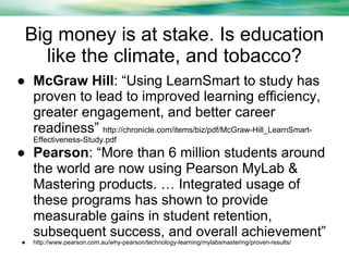 Big money is at stake. Is education
like the climate, and tobacco?
● McGraw Hill: “Using LearnSmart to study has
proven to lead to improved learning efficiency,
greater engagement, and better career
readiness” http://chronicle.com/items/biz/pdf/McGraw-Hill_LearnSmartEffectiveness-Study.pdf

● Pearson: “More than 6 million students around
the world are now using Pearson MyLab &
Mastering products. … Integrated usage of
these programs has shown to provide
measurable gains in student retention,
subsequent success, and overall achievement”
●

http://www.pearson.com.au/why-pearson/technology-learning/mylabsmastering/proven-results/

 