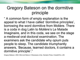 Gregory Bateson on the dormitive
principle
“ A common form of empty explanation is the
appeal to what I have called ‘dormitive principles’,
borrowing the word dormitive from Molière. There
is a coda in dog Latin to Molière’s Le Malade
Imaginaire, and in this coda, we see on the stage
a medieval oral doctoral examination. The
examiners ask the candidate why opium puts
people to sleep. The candidate triumphantly
answers, ‘Because, learned doctors, it contains a
dormitive principle’.”
Gregory Bateson, 2002. Mind and Nature: A Necessary Unity. Hampton Press, Cresskill NJ. p 80.

 