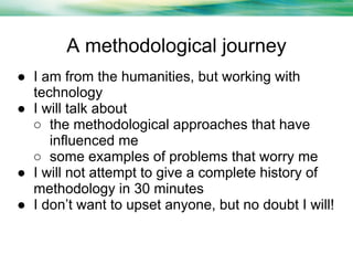 A methodological journey
● I am from the humanities, but working with
technology
● I will talk about
○ the methodological approaches that have
influenced me
○ some examples of problems that worry me
● I will not attempt to give a complete history of
methodology in 30 minutes
● I don’t want to upset anyone, but no doubt I will!

 
