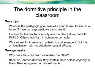 The dormitive principle in the
classroom
Mea culpa
Where is the pedagogic goodness of a good lesson located in a
lesson? If we can capture it, we can share it!
I looked for the teachers activity and tried to capture that with
IMS LD. Others look for it in content or curricula.
We can test for it, assess it, publish it, and average it. But it is
an idealisation, with no criteria for causal efficacy.
More generally
Why does that child learn more than the other?
Because, learned doctors, they contain more or less capacity to
learn. Now let’s go for our tribunal lunch.

 