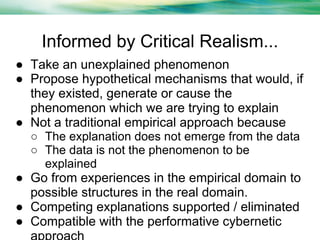Informed by Critical Realism...
● Take an unexplained phenomenon
● Propose hypothetical mechanisms that would, if
they existed, generate or cause the
phenomenon which we are trying to explain
● Not a traditional empirical approach because
○ The explanation does not emerge from the data
○ The data is not the phenomenon to be
explained

● Go from experiences in the empirical domain to
possible structures in the real domain.
● Competing explanations supported / eliminated
● Compatible with the performative cybernetic

 