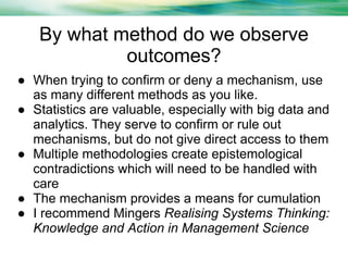 By what method do we observe
outcomes?
● When trying to confirm or deny a mechanism, use
as many different methods as you like.
● Statistics are valuable, especially with big data and
analytics. They serve to confirm or rule out
mechanisms, but do not give direct access to them
● Multiple methodologies create epistemological
contradictions which will need to be handled with
care
● The mechanism provides a means for cumulation
● I recommend Mingers Realising Systems Thinking:
Knowledge and Action in Management Science

 