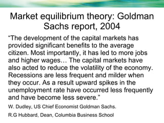 Market equilibrium theory: Goldman
Sachs report, 2004
“The development of the capital markets has
provided significant benefits to the average
citizen. Most importantly, it has led to more jobs
and higher wages… The capital markets have
also acted to reduce the volatility of the economy.
Recessions are less frequent and milder when
they occur. As a result upward spikes in the
unemployment rate have occurred less frequently
and have become less severe.”
W. Dudley, US Chief Economist Goldman Sachs.
R.G Hubbard, Dean, Columbia Business School

 
