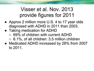 Visser et al. Nov. 2013
provide figures for 2011
● Approx 2 million more U.S. 4 to 17 year olds
diagnosed with ADHD in 2011 than 2003.
● Taking medication for ADHD
○ 69% of children with current ADHD
○ 6.1%, of all children: 3.5 million children
● Medicated ADHD increased by 28% from 2007
to 2011.

 