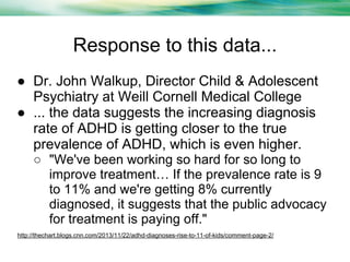 Response to this data...
● Dr. John Walkup, Director Child & Adolescent
Psychiatry at Weill Cornell Medical College
● ... the data suggests the increasing diagnosis
rate of ADHD is getting closer to the true
prevalence of ADHD, which is even higher.
○ "We've been working so hard for so long to
improve treatment… If the prevalence rate is 9
to 11% and we're getting 8% currently
diagnosed, it suggests that the public advocacy
for treatment is paying off."
http://thechart.blogs.cnn.com/2013/11/22/adhd-diagnoses-rise-to-11-of-kids/comment-page-2/

 