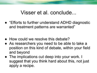 Visser et al. conclude...
● “Efforts to further understand ADHD diagnostic
and treatment patterns are warranted”
● How could we resolve this debate?
● As researchers you need to be able to take a
position on this kind of debate, within your field
and beyond
● The implications cut deep into your work. I
suggest that you think hard about this, not just
apply a recipe.

 