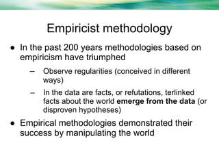 Empiricist methodology
● In the past 200 years methodologies based on
empiricism have triumphed
– Observe regularities (conceived in different
ways)
–

In the data are facts, or refutations, terlinked
facts about the world emerge from the data (or
disproven hypotheses)

● Empirical methodologies demonstrated their
success by manipulating the world

 