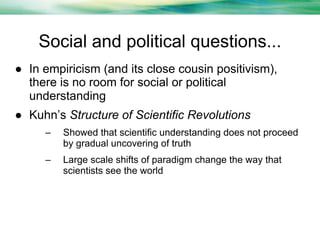 Social and political questions...
● In empiricism (and its close cousin positivism),
there is no room for social or political
understanding
● Kuhn’s Structure of Scientific Revolutions
–

Showed that scientific understanding does not proceed
by gradual uncovering of truth

–

Large scale shifts of paradigm change the way that
scientists see the world

 