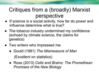 Critiques from a (broadly) Marxist
perspective
● If science is a social activity, how far do power and
influence determine what is true?
● The tobacco industry undermined my confidence
(echoed by climate science, the claims for
genetics)
● Two writers who impressed me
● Gould (1981) The Mismeasure of Man
(Excellent on statistics)
● Rose (2013) Cells and Brains: The Promethean
Promises of the New Biology

 