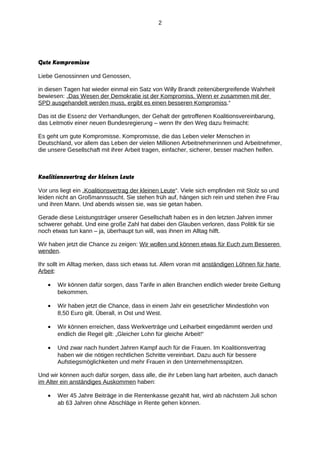 2

Gute Kompromisse
Liebe Genossinnen und Genossen,
in diesen Tagen hat wieder einmal ein Satz von Willy Brandt zeitenübergreifende Wahrheit
bewiesen: „Das Wesen der Demokratie ist der Kompromiss. Wenn er zusammen mit der
SPD ausgehandelt werden muss, ergibt es einen besseren Kompromiss.“
Das ist die Essenz der Verhandlungen, der Gehalt der getroffenen Koalitionsvereinbarung,
das Leitmotiv einer neuen Bundesregierung – wenn Ihr den Weg dazu freimacht:
Es geht um gute Kompromisse. Kompromisse, die das Leben vieler Menschen in
Deutschland, vor allem das Leben der vielen Millionen Arbeitnehmerinnen und Arbeitnehmer,
die unsere Gesellschaft mit ihrer Arbeit tragen, einfacher, sicherer, besser machen helfen.

Koalitionsvertrag der kleinen Leute
Vor uns liegt ein „Koalitionsvertrag der kleinen Leute“. Viele sich empfinden mit Stolz so und
leiden nicht an Großmannssucht. Sie stehen früh auf, hängen sich rein und stehen ihre Frau
und ihren Mann. Und abends wissen sie, was sie getan haben.
Gerade diese Leistungsträger unserer Gesellschaft haben es in den letzten Jahren immer
schwerer gehabt. Und eine große Zahl hat dabei den Glauben verloren, dass Politik für sie
noch etwas tun kann – ja, überhaupt tun will, was ihnen im Alltag hilft.
Wir haben jetzt die Chance zu zeigen: Wir wollen und können etwas für Euch zum Besseren
wenden.
Ihr sollt im Alltag merken, dass sich etwas tut. Allem voran mit anständigen Löhnen für harte
Arbeit:
•

Wir können dafür sorgen, dass Tarife in allen Branchen endlich wieder breite Geltung
bekommen.

•

Wir haben jetzt die Chance, dass in einem Jahr ein gesetzlicher Mindestlohn von
8,50 Euro gilt. Überall, in Ost und West.

•

Wir können erreichen, dass Werkverträge und Leiharbeit eingedämmt werden und
endlich die Regel gilt: „Gleicher Lohn für gleiche Arbeit!“

•

Und zwar nach hundert Jahren Kampf auch für die Frauen. Im Koalitionsvertrag
haben wir die nötigen rechtlichen Schritte vereinbart. Dazu auch für bessere
Aufstiegsmöglichkeiten und mehr Frauen in den Unternehmensspitzen.

Und wir können auch dafür sorgen, dass alle, die ihr Leben lang hart arbeiten, auch danach
im Alter ein anständiges Auskommen haben:
•

Wer 45 Jahre Beiträge in die Rentenkasse gezahlt hat, wird ab nächstem Juli schon
ab 63 Jahren ohne Abschläge in Rente gehen können.

 