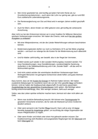 3
•

Wer immer gearbeitet hat, wird künftig auf jeden Fall mehr Rente als nur
Grundsicherung bekommen – auch wenn der Lohn nur gering war, gibt es rund 850
Euro solidarische Lebensleistungsrente.

•

Die Rentenangleichung von Ost und West wird in wenigen Jahren endlich geschafft
sein.

•

Auch für Eltern, deren Kinder vor 1992 geboren sind, gilt künftig die verbesserte
Anrechnung.

Aber nicht nur bei den Einkommen können wir in einer Koalition für Millionen Menschen
spürbare Verbesserungen erreichen. Wir haben die Chance, viele auch bei den großen
Ausgaben zu entlasten:
•

Mit einer Mietpreisbremse, mit der die Länder Mieterhöhungen wirksam beschränken
können.

•

Modernisierungskosten dürfen nur noch zu höchstens 10 % auf die Miete umgelegt
werden – und auch nur solange bis die Kosten für die Modernisierung auch abbezahlt
sind.

•

Und für Makler zahlt künftig, wer bestellt: also in der Regel der Vermieter.

•

Endlich würde auch wieder in den sozialen Wohnungsbau investiert werden: Für
neue Sozialwohnungen, neue Sozialbindungen, sozialverträgliche Sanierung.
Außerdem in die Städtebauförderung und in die „Soziale Stadt“ – all das wird im
Wohnumfeld spürbar.

•

Und nicht zuletzt würden die vereinbarten deutlichen Verbesserungen beim
Wohngeld Menschen mit geringeren Einkommen direkt helfen und gutes Wohnen
ermöglichen.

Dazu kommt, dass wir die Kosten für Energie im Rahmen halten können. Wir haben
zusätzliche Belastungen für Autofahrer durch die von der CSU gewollte Maut verhindern
können. Und wir haben die Kopfpauschale abgeschafft: Es wird keine pauschalen
Zusatzbeiträge bei den gesetzlichen Krankenkassen mehr geben. Alle Beiträge wären
künftig einkommensabhängig. Also: Wer weniger verdient, zahlt auch weniger.
Vieles, was das Leben spürbar einfacher machen kann, bemisst sich aber nicht allein am
Geld.
•

Wenn man ärztliche Behandlung braucht: Wir können eine Termingarantie für
gesetzlich Versicherte erreichen, die für viele die Wartezeit auf einen Arzttermin
deutlich verkürzt.

•

Oder wenn jemand in der Familie Pflege braucht: Dann soll es eine 10-tägige
bezahlte Auszeit für Angehörige geben, um kurzfristig die nötige Organisation der
neuen Pflegesituation zu regeln.

•

Oder wenn Kinder und Arbeit unter einen Hut gebracht werden müssen: Der
Koalitionsvertrag sieht flexiblere und ausgeweitete Regelungen bei der Elternzeit und
beim Elterngeld vor.

 