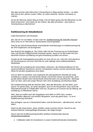 4
Das alles wird bei vielen Menschen in Deutschland im Alltag spürbar werden – vor allem
aber wird es den „kleinen Leuten“ helfen, ihr Leben einfacher, sicherer und besser zu
machen.
Ich bin der Meinung: Dieser Weg ist richtig. Und wir haben genau das den Menschen vor der
Wahl versprochen. Jetzt haben wir die Chance, das alles einzulösen – jetzt heißt es:
Verantwortung zu übernehmen!

Koalitionsvertrag der Zukunftschancen
Liebe Genossinnen und Genossen,
das, was wir vor uns haben, ist dazu auch ein „Koalitionsvertrag der Zukunfts-Chancen“.
Denn nicht nur im Titel heißt es: Deutschlands Zukunft gestalten.
Viele für die Zukunft Deutschlands entscheidende Vereinbarungen im Koalitionsvertrag hat
die SPD eingebracht und durchgesetzt.
Das fängt bei den Kindern an. Die Länder sollen bei der Finanzierung von Kinderkrippen,
Kitas und Schulen kräftig finanziell unterstützt werden, damit wir für alle Kinder früh und
dauerhaft Chancen auf Bildung und gute Entwicklung schaffen und sichern.
Gerade bei der Ganztagsbetreuung haben wir noch viel vor uns. Und noch nicht überall ist
der Rechtsanspruch auf einen Kita-Platz für unter 3jährige schon selbstverständliche
Wirklichkeit.
Wir können die Ausstattung der Universitäten verbessern, die Arbeitsverhältnisse für den
wissenschaftlichen Nachwuchs sicherer und planbarer machen und die Hochschulen weiter
öffnen für beruflich Qualifizierte ohne Abitur.
Und vor allem ist vereinbart, auch angesichts des demografischen Wandels die duale
Ausbildung zu stärken und erworbenes Wissen und Können besser anzuerkennen, denn
gerade dieses Modell macht Deutschlands Wirtschaft stark und zukunftssicher. Allerdings
auch nur dann, wenn kein junger Mensch mehr ohne Ausbildung und Abschluss bleibt.
Der Koalitionsvertrag stellt die Weichen dafür, dass alle Menschen, die hier leben, auch
spüren: Ich gehöre dazu, ich werde akzeptiert, auch ich bin Deutschland. Dazu reicht die
Nationalmannschaft im Fußball allein nicht aus. Da geht es um Chancen bei der Bildung, der
Ausbildung, im Öffentlichen Dienst.
Aber, dass wir endlich auch den Doppelpass nicht allein im DFB-Team, sondern
gesellschaftlich allgemein und rechtlich akzeptieren, auch das gehört dazu – er ist im
Koalitionsvertrag vereinbart!
Das wichtigste, was wir in Deutschland haben, sind die Menschen – alle Menschen, die hier
leben!
Damit sie alle etwas leisten, etwas schaffen, etwas erreichen können, braucht es den
äußeren Rahmen, leistungsfähige Infrastruktur, die nötige Energie.
Darum setzt der Koalitionsvertrag deutlich sichtbare Schwerpunkte etwa bei
Infrastrukturinvestitionen:
•

5 Milliarden sollen für Investitionen in unsere Verkehrsinfrastruktur bereitstehen.

 