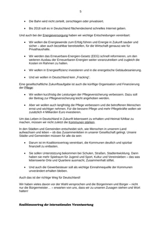 5
•

Die Bahn wird nicht zerteilt, zerschlagen oder privatisiert.

•

Bis 2018 soll es in Deutschland flächendeckend schnelles Internet geben.

Und auch bei der Energieversorgung haben wir wichtige Entscheidungen vereinbart:
•

Wir wollen die Energiewende zum Erfolg führen und Energie in Zukunft sauber und
sicher – aber auch bezahlbar bereitstellen, für die Wirtschaft genauso wie für
Privathaushalte.

•

Wir werden das Erneuerbare-Energien-Gesetz (EEG) schnell reformieren, um den
weiteren Ausbau der Erneuerbaren Energien weiter voranzutreiben und zugleich die
Kosten im Rahmen zu halten.

•

Wir wollen in Energieeffizienz investieren und in die energetische Gebäudesanierung.

•

Und wir wollen in Deutschland kein „Fracking“.

Eine gesellschaftliche Zukunftsaufgabe ist auch die künftige Organisation und Finanzierung
der Pflege:
•

Wir wollen kurzfristig die Leistungen der Pflegeversicherung verbessern. Dazu soll
der Beitrag zur Pflegeversicherung leicht angehoben werden.

•

Aber wir wollen auch langfristig die Pflege verbessern und die betroffenen Menschen
ernst und wichtiger nehmen. Für die bessere Pflege und mehr Pflegekräfte wollen wir
zusätzlich 4 Milliarden Euro investieren.

Um das Leben in Deutschland in Zukunft lebenswert zu erhalten und Heimat fühlbar zu
machen, müssen wir nicht zuletzt die Kommunen stärken.
In den Städten und Gemeinden entscheidet sich, wie Menschen in unserem Land
aufwachsen und leben – ob das Zusammenleben in unserer Gesellschaft gelingt. Unsere
Städte und Gemeinden müssen für alle da sein:
•

Darum ist im Koalitionsvertrag vereinbart, die Kommunen deutlich und spürbar
finanziell zu entlasten.

•

Sie sollen Unterstützung bekommen bei Schulen, Straßen, Stadtentwicklung. Dann
haben sie mehr Spielraum für Jugend und Sport, Kultur und Vereinsleben – das was
lebenswerte Orte und Quartiere ausmacht, Zusammenhalt stiftet.

•

Und auch die Gewerbesteuer soll als wichtige Einnahmequelle der Kommunen
unverändert erhalten bleiben.

Auch das ist der richtige Weg für Deutschland!
Wir haben vieles davon vor der Wahl versprochen und die Bürgerinnen und Bürger – nicht
nur die Bürgermeister… – erwarten von uns, dass wir zu unseren Zusagen stehen und Wort
halten!

Koalitionsvertrag der internationalen Verantwortung

 