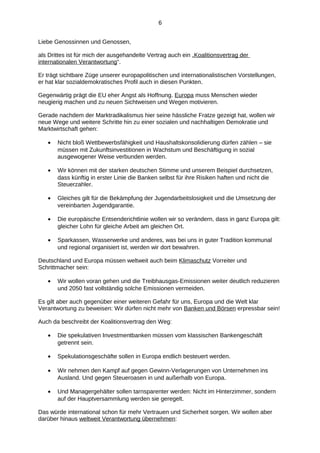 6
Liebe Genossinnen und Genossen,
als Drittes ist für mich der ausgehandelte Vertrag auch ein „Koalitionsvertrag der
internationalen Verantwortung“.
Er trägt sichtbare Züge unserer europapolitischen und internationalistischen Vorstellungen,
er hat klar sozialdemokratisches Profil auch in diesen Punkten.
Gegenwärtig prägt die EU eher Angst als Hoffnung. Europa muss Menschen wieder
neugierig machen und zu neuen Sichtweisen und Wegen motivieren.
Gerade nachdem der Marktradikalismus hier seine hässliche Fratze gezeigt hat, wollen wir
neue Wege und weitere Schritte hin zu einer sozialen und nachhaltigen Demokratie und
Marktwirtschaft gehen:
•

Nicht bloß Wettbewerbsfähigkeit und Haushaltskonsolidierung dürfen zählen – sie
müssen mit Zukunftsinvestitionen in Wachstum und Beschäftigung in sozial
ausgewogener Weise verbunden werden.

•

Wir können mit der starken deutschen Stimme und unserem Beispiel durchsetzen,
dass künftig in erster Linie die Banken selbst für ihre Risiken haften und nicht die
Steuerzahler.

•

Gleiches gilt für die Bekämpfung der Jugendarbeitslosigkeit und die Umsetzung der
vereinbarten Jugendgarantie.

•

Die europäische Entsenderichtlinie wollen wir so verändern, dass in ganz Europa gilt:
gleicher Lohn für gleiche Arbeit am gleichen Ort.

•

Sparkassen, Wasserwerke und anderes, was bei uns in guter Tradition kommunal
und regional organisiert ist, werden wir dort bewahren.

Deutschland und Europa müssen weltweit auch beim Klimaschutz Vorreiter und
Schrittmacher sein:
•

Wir wollen voran gehen und die Treibhausgas-Emissionen weiter deutlich reduzieren
und 2050 fast vollständig solche Emissionen vermeiden.

Es gilt aber auch gegenüber einer weiteren Gefahr für uns, Europa und die Welt klar
Verantwortung zu beweisen: Wir dürfen nicht mehr von Banken und Börsen erpressbar sein!
Auch da beschreibt der Koalitionsvertrag den Weg:
•

Die spekulativen Investmentbanken müssen vom klassischen Bankengeschäft
getrennt sein.

•

Spekulationsgeschäfte sollen in Europa endlich besteuert werden.

•

Wir nehmen den Kampf auf gegen Gewinn-Verlagerungen von Unternehmen ins
Ausland. Und gegen Steueroasen in und außerhalb von Europa.

•

Und Managergehälter sollen tarnsparenter werden: Nicht im Hinterzimmer, sondern
auf der Hauptversammlung werden sie geregelt.

Das würde international schon für mehr Vertrauen und Sicherheit sorgen. Wir wollen aber
darüber hinaus weltweit Verantwortung übernehmen:

 