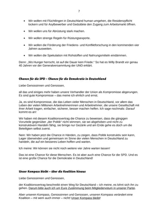 7
•

Wir wollen mit Flüchtlingen in Deutschland human umgehen, die Residenzpflicht
lockern und für Asylbewerber und Geduldete den Zugang zum Arbeitsmarkt öffnen.

•

Wir wollen uns für Abrüstung stark machen.

•

Wir wollen strenge Regeln für Rüstungsexporte.

•

Wir wollen die Förderung der Friedens- und Konfliktforschung in den kommenden vier
Jahren ausweiten.

•

Wir wollen die Spekulation mit Rohstoffen und Nahrungsmitteln eindämmen.

Denn: „Wo Hunger herrscht, ist auf die Dauer kein Friede.“ So hat es Willy Brandt vor genau
40 Jahren vor der Generalversammlung der UNO erklärt.

Chance für die SPD – Chance für die Demokratie in Deutschland
Liebe Genossinnen und Genossen,
all das und einiges mehr haben unsere Verhandler der Union als Kompromisse abgerungen.
Es sind gute Kompromisse – das meine ich ehrlich und ernst.
Ja, es sind Kompromisse, die das Leben vieler Menschen in Deutschland, vor allem das
Leben der vielen Millionen Arbeitnehmerinnen und Arbeitnehmer, die unsere Gesellschaft mit
ihrer Arbeit tragen, einfacher, sicherer, besser machen helfen. Ich sage nochmals: Darauf
kommt es an!
Wir haben mit diesem Koalitionsvertrag die Chance zu beweisen, dass die gängigen
Vorurteile gegenüber „der Politik“ nicht stimmen, sie sei abgehoben und nicht zu
konstruktivem Handeln fähig, sie bringe nur Gezänk und am Ende gehe es doch um die
Beteiligten selbst zuerst.
Nein: Wir haben jetzt die Chance in Händen, zu zeigen, dass Politik konstruktiv sein kann,
Lager überwinden und gemeinsam im Sinne der vielen Menschen in Deutschland zu
handeln, die auf ein besseres Leben hoffen und warten.
Ich meine: Wir können sie nicht noch weitere vier Jahre warten lassen!
Das ist eine Chance für diese Menschen. Es ist aber auch eine Chance für die SPD. Und es
ist eine große Chance für die Demokratie in Deutschland!

Unser Kompass bleibt – über die Koalition hinaus
Liebe Genossinnen und Genossen,
der Koalitionsvertrag beschreibt einen Weg für Deutschland – ich meine, es lohnt sich ihn zu
gehen. Darum bitte auch ich um Eure Zustimmung beim Mitgliedervotum in unserer Partei.
Aber unseren Kompass, Genossinnen und Genossen, unseren Kompass verändert eine
Koalition – mit wem auch immer – nicht! Unser Kompass bleibt!

 