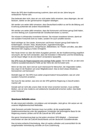 8
Wenn die SPD dem Koalitionsvertrag zustimmt, dann wird sie vier Jahre lang ein
verlässlicher Partner sein.
Das bedeutet aber nicht, dass wir uns nicht weiter dafür einsetzen, dass diejenigen, die viel
besitzen, stärker an den gemeinsamen Aufgaben beteiligen.
Wir werden uns weiter dafür einsetzen, dass Deutschland endlich so viel für die Bildung und
Erziehung aufwendet wie andere Industrieländer.
Wir werden uns weiter dafür einsetzen, dass die Kommunen und Kreise genug Geld haben,
um ihren Beitrag zum Zusammenhalt der Gesellschaft leisten zu können.
Sie müssen in Infrastruktur investieren können. Sie müssen investieren können, damit wir
von sozialem Fortschritt nicht nur reden, sondern ihn auch schaffen können.
Noch wichtiger ist: Die Länder, Kommunen und Kreise müssen genug Geld haben für
Kinderkrippen, Schulen, Kitas, Musikschulen, Jugendeinrichtungen,
Seniorenbegegnungszentren, Bürgerhäuser, Bibliotheken, für Theater und alles, was allen
Menschen den Zugang zu Kultur ermöglicht.
Wer heute immer nur über die hohen Ausgaben jammert, die der Koalitionsvertrag angeblich
verursacht, der hat nicht verstanden, dass die Investition in Menschen und ihre Entwicklung
auf die Dauer billiger ist als eine falsch verstandene Sparpolitik.
Die SPD muss als Regierungspartei eine wichtige Rolle spielen: Sie ist der Ort, an dem eine
moderne sozialdemokratische Politik auf der Höhe der Zeit formuliert wird.
Wenn wir das sind, dann sind wir auch interessant für Menschen, die mitgestalten wollen.
Das zeigt mir die Reaktion auf unser Mitgliedervotum: Das ist doch etwas Attraktives,
Genossinnen und Genossen!
Deshalb sage ich: Die SPD muss weiter programmatisch herausarbeiten, was wir unter
sozialem Fortschritt verstehen.
Sie muss für das werben, was eine von der SPD geführte Regierung in Zukunft anders
machen will.
Gerade weil wir nicht alle unsere Ziele mit der Union erreichen konnten, muss sichtbar
bleiben, wie wir eine moderne und solidarische Gesellschaft erreichen wollen. Das bleibt
unser Kompass!

Gemeinsam Maßstäbe setzen
Ihr alle müsst jetzt mithelfen, mit erklären und mit kämpfen. Jetzt gilt es: Wir setzen wir mit
unserem Mitgliederentscheid Maßstäbe.
Jede Genossin und jeder Genosse muss nun prüfen, ob die ausgehandelte
Koalitionsvereinbarung unter den gegebenen Umständen die bestmögliche Basis für die
Regierung unseres Landes und für die Zukunft der SPD schafft.
Die ganze Verantwortung liegt nun bei jedem einzelnen SPD-Mitglied. – Gemeinsam
entscheiden wir über die Zukunft Deutschlands und der deutschen Sozialdemokratie.
Das ist keine einfache Entscheidung. Aber ich werbe zufrieden und zuversichtlich für die
ausgehandelte Vereinbarung und bitte um Eure Zustimmung.

 