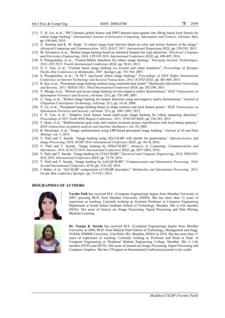 Int J Elec & Comp Eng ISSN: 2088-8708 
Modified CSLBP (Varsha Patil)
2959
[11] Y. Q. Lei, et al., “DCT-domain global feature and DWT-domain least-squares line fitting based local feature for
robust image hashing,” International Journal of Innovative Computing, Information and Control, vol/issue: 6(6),
pp. 450-464, 2010.
[12] A. Neelima and K. M. Singh, “A robust image hash function based on color and texture features of the image,”
Advanced Computing and Communication, 2015, ISACC 2015, International Symposium IEEE, pp. 238-243, 2015.
[13] M. Srivastava, et al., “Robust image hashing based on statistical features for copy detection,” Electrical, Computer
and Electronics Engineering, 2016. UPCON 2016. International Conference IEEE, pp. 490-495, 2016.
[14] S. Prungsinchai, et al., “Fourier-Mellin transform for robust image hashing,” Emerging Security Technologies,
2013. EST 2013. Fourth International Conference IEEE, pp. 58-61, 2013.
[15] X. C. Guo, et al., “Content based image hashing via wavelet and radon transform,” Proceedings of Springer
Pacific-Rim Conference on Multimedia, 2007. Springer, pp. 755-764, 2007.
[16] S. Prungsinchai, et al., “A DCT sign-based robust image hashing,” Proceedings of IEEE Eights International
Conference on Internet Technology and Secured Transactions, 2013. ICITST IEEE, pp. 401-405, 2013.
[17] R. Sun, et al., “Perceptual image hashing method using contourlet hmt model,” Multimedia Information Networking
and Security, 2011. MINES 2011. Third International Conference IEEE, pp. 292-296, 2011.
[18] V. Monga, et al., “Robust and secure image hashing via non-negative matrix factorizations,” IEEE Transactions on
Information Forensics and Security, vol/issue: 2(3), pp. 376-390, 2007.
[19] Z. Tang, et al., “Robust image hashing for tamper detection using non-negative matrix factorization,” Journal of
Ubiquitous Convergence Technology, vol/issue: 2(1), pp. 18-26, 2008.
[20] X. Lu, et al., “Perceptual image hashing based on shape contexts and local feature points,” IEEE Transactions on
Information Forensics and Security, vol/issue: 7(3), pp. 1081-1093, 2012.
[21] C. P. Yan, et al., “Adaptive local feature based multi-scale image hashing for robust tampering detection,”
Proceedings of 2015 Tenth IEEE Region Conference, 2015, TENCON IEEE, pp. 238-243, 2015.
[22] T. Ojala, et al., “Multiresolution gray-scale and rotation invariant texture classification with local binary patterns,”
IEEE transactions on pattern analysis and machine intelligence, vol. 24, 2002.
[23] R. Davarzani, et al., “Image authentication using LBP-based perceptual image hashing,” Journal of AI and Data
Minings, vol. 3, 2015.
[24] V. Patil and T. Sarode, “Image hashing using AQ-CSLBP with double bit quantization,” Optoelectronics and
Image Processing, 2016. ICOIP 2016. International Conference IEEE, pp. 30-34, 2016.
[25] V. Patil and T. Sarode, “Image hashing by SDQ-CSLBP,” Advances in Computing, Communications and
Informatics, 2016. ICACCI 2016. International Conference IEEE, pp. 2057-2063, 2016.
[26] V. Patil and T. Sarode, “Image hashing by CCQ-CSLBP,” Electrical and Computer Engineering, 2016. WIECON-
ECE 2016. International Conference IEEE, pp. 73-78, 2016.
[27] V. Patil and T. Sarode, “Image hashing by LoG-QCSLBP,” Communication and Information Processing, 2016.
Second International Conference ACM, pp. 124-128, 2016.
[28] J. Baber, et al., “Q-CSLBP: compression of CSLBP descriptor,” Multimedia and Information Processing, 2012.
Pacific-Rim conference Springer, pp. 513-521, 2012.
BIOGRAPHIES OF AUTHORS
Varsha Patil has received M.E. (Computer Engineering) degree from Mumbai University in
2007, pursuing Ph.D. from Mumbai University, INDIA. She has more than 12 years of
experience in teaching. Currently working as Assistant Professor in Computer Engineering
Department at South Indian Graduate School of Technology, Mumbai. She is Life member
(ISTE). Her areas of interest are Image Processing, Signal Processing and Data Mining,
Machine Learning.
Dr. Tanuja K. Sarode has received M.E. (Computer Engineering) degree from Mumbai
University in 2004, Ph.D. from Mukesh Patel School of Technology, Management and Engg.
SVKMs NMIMS University, Vile-Parle (W), Mumbai, INDIA in 2010. She has more than 17
years of experience in teaching. Currently working as Professor and Head in Dept. of
Computer Engineering at Thadomal Shahani Engineering College, Mumbai. She is Life
member (ISTE) and (IETE). Her areas of interest are Image Processing, Signal Processing and
Computer Graphics. She has 170 papers in International Conferences/journal to her credit.
 