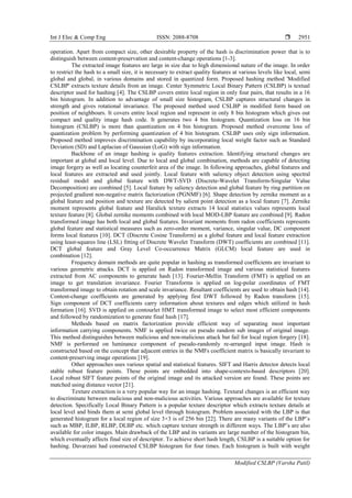 Int J Elec & Comp Eng ISSN: 2088-8708 
Modified CSLBP (Varsha Patil)
2951
operation. Apart from compact size, other desirable property of the hash is discrimination power that is to
distinguish between content-preservation and content-change operations [1-3].
The extracted image features are large in size due to high dimensional nature of the image. In order
to restrict the hash to a small size, it is necessary to extract quality features at various levels like local, semi
global and global, in various domains and stored in quantized form. Proposed hashing method 'Modified
CSLBP' extracts texture details from an image. Center Symmetric Local Binary Pattern (CSLBP) is textual
descriptor used for hashing [4]. The CSLBP covers entire local region in only four pairs, that results in a 16
bin histogram. In addition to advantage of small size histogram, CSLBP captures structural changes in
strength and gives rotational invariance. The proposed method used CSLBP in modified form based on
position of neighbours. It covers entire local region and represent in only 8 bin histogram which gives out
compact and quality image hash code. It generates two 4 bin histogram. Quantization loss on 16 bin
histogram (CSLBP) is more than quantization on 4 bin histogram. Proposed method overcome loss of
quantization problem by performing quantization of 4 bin histogram. CSLBP uses only sign information.
Proposed method improves discrimination capability by incorporating local weight factor such as Standard
Deviation (SD) and Laplacian of Gaussian (LoG) with sign information.
Backbone of an image hashing is quality features extraction. Identifying structural changes are
important at global and local level. Due to local and global combination, methods are capable of detecting
image forgery as well as locating counterfeit area of the image. In following approaches, global features and
local features are extracted and used jointly. Local feature with saliency object detection using spectral
residual model and global feature with DWT-SVD (Discrete-Wavelet Transform-Singular Value
Decomposition) are combined [5]. Local feature by saliency detection and global feature by ring partition on
projected gradient non-negative matrix factorization (PGNMF) [6]. Shape detection by zernike moment as a
global feature and position and texture are detected by salient point detection as a local feature [7]. Zernike
moment represents global feature and Haralick texture extracts 14 local statistics values represents local
texture feature [8]. Global zernike moments combined with local MOD-LBP feature are combined [9]. Radon
transformed image has both local and global features. Invariant moments from radon coefficients represents
global feature and statistical measures such as zero-order moment, variance, singular value, DC component
forms local features [10]. DCT (Discrete Cosine Transform) as a global feature and local feature extraction
using least-squares line (LSL) fitting of Discrete Wavelet Transform (DWT) coefficients are combined [11].
DCT global feature and Gray Level Co-occurrence Matrix (GLCM) local feature are used in
combination [12].
Frequency domain methods are quite popular in hashing as transformed coefficients are invariant to
various geometric attacks. DCT is applied on Radon transformed image and various statistical features
extracted from AC components to generate hash [13]. Fourier-Mellin Transform (FMT) is applied on an
image to get translation invariance. Fourier Transforms is applied on log-polar coordinates of FMT
transformed image to obtain rotation and scale invariance. Resultant coefficients are used to obtain hash [14].
Content-change coefficients are generated by applying first DWT followed by Radon transform [15].
Sign component of DCT coefficients carry information about textures and edges which utilized in hash
formation [16]. SVD is applied on contourlet HMT transformed image to select most efficient components
and followed by randomization to generate final hash [17].
Methods based on matrix factorization provide efficient way of separating most important
information carrying components. NMF is applied twice on pseudo random sub images of original image.
This method distinguishes between malicious and non-malicious attack but fail for local region forgery [18].
NMF is performed on luminance component of pseudo-randomly re-arranged input image. Hash is
constructed based on the concept that adjacent entries in the NMFs coefficient matrix is basically invariant to
content-preserving image operations [19].
Other approaches uses various spatial and statistical features. SIFT and Harris detector detects local
stable robust feature points. These points are embedded into shape-contexts-based descriptors [20].
Local robust SIFT feature points of the original image and its attacked version are found. These points are
matched using distance vector [21].
Texture extraction is a very popular way for an image hashing. Textural changes is an efficient way
to discriminate between malicious and non-malicious activities. Various approaches are available for texture
detection. Specifically Local Binary Pattern is a popular texture descriptor which extracts texture details at
local level and binds them at semi global level through histogram. Problem associated with the LBP is that
generated histogram for a local region of size 3×3 is of 256 bin [22]. There are many variants of the LBP’s
such as MBP, ILBP, RLBP, DLBP etc. which capture texture strength in different ways. The LBP’s are also
available for color images. Main drawback of the LBP and its variants are large number of the histogram bin,
which eventually affects final size of descriptor. To achieve short hash length, CSLBP is a suitable option for
hashing. Davarzani had constructed CSLBP histogram for four times. Each histogram is built with weight
 