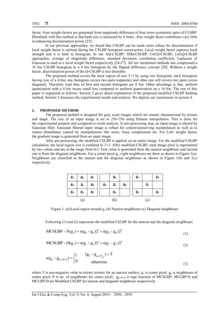  ISSN: 2088-8708
Int J Elec & Comp Eng, Vol. 9, No. 4, August 2019 : 2950 - 2959
2952
factor. Four weight factors are generated from magnitude difference of four cross-symmetric pairs of CLSBP.
Drawback with this method is that hash size is increased by 4 times. Also weight factor contributes very little
in enhancing discrimination power [23].
In our previous approaches, we found that CSLBP can be made more robust for discrimination if
local weight factor is utilized during the CSLBP histogram construction. Local weight factor captures local
strength and it is bind in histogram. In our AQ-CSLBP, SDQ-CSLBP, CoCQ-CSLBP, LoGQ-CSLBP
approaches, average of magnitude difference, standard deviation, correlation coefficient, Laplacian of
Gaussian is used as a local weight factor respectively [24-27]. All our mentioned methods has compressed a
16 bin CSLBP histogram to a 8 bin histogram by the flipped difference concept [28]. Without a weight
factor, discrimination power of the Q-CSLBP is less desirable.
The proposed method covers the local region of size 3×3 by using two histogram, each histogram
having size of a 4 bin, one histogram covers two pairs (opposite) and other one will covers two pairs (cross
diagonal). Therefore total bins of first and second histogram are 8 bin. Other advantage is that, uniform
quantization with a 4 bin incurs small loss compared to uniform quantization on a 16 bin. The rest of this
paper is organized as follows: Section 2 gives detail explanation of the proposed modified CSLBP hashing
method. Section 3 discusses the experimental results and analysis. We depicts our conclusions in section 4.
2. PROPOSED METHOD
The proposed method is designed for gray scale images which are mainly characterized by texture
and shape. The size of an input image is set to 256×256 using bilinear interpolation. This is done for
the experimental purpose and comparative result analysis. In pre-processing step, an input image is altered by
Gaussian filter. Gaussian filtered input image is robust for content-preserving manipulation as well as to
reduce disturbance caused by manipulations like noise, lossy compression etc. For LoG weight factor,
the gradient image is generated from an input image.
After pre-processing, the modified CSLBP is applied on an entire image. For the modified CSLBP
calculation, the local region size is confined to 3×3. After modified CSLBP, each image pixel is represented
by two values and are in the range from 0-3. First value is generated from the nearest neighbours and second
one is from the diagonal neighbours. For a center pixel gc, eight neighbours are there as shown in Figure 1(a).
Neighbours are classified as the nearest and the diagonal neighbours as shown in Figure 1(b) and 1(c)
respectively.
Figure 1. (a) Local region around gc (b) Nearest neighbours (c) Diagonal neighbours
Following (1) and (2) represents the modified CSLBP for the nearest and the diagonal neighbours
1 2
c 0 4 2 6MCSLBP N(g ) s(g g )2 s(g g )2    
(1)
1 2
c 1 5 3 7MCSLBP D(g ) s(g g )2 s(g g )2    
(2)
p Pp ( )
4
p p (P 4)
(g g ) T1
s(g g )
0 otherwise


 
  
 (3)
where T is non-negative value to extract texture for an uneven surface; gc is center pixel; gp is neighbours of
center pixel; P is no. of neighbours for centre pixel; gp+(P/4) is sign function of MCSLBP; MCLBP-N and
MCLBP-D are Modified CSLBP for nearest and diagonal neighbours respectively.
 