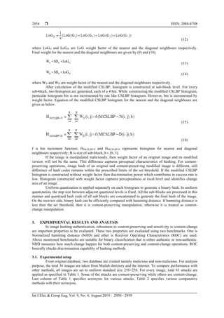  ISSN: 2088-8708
Int J Elec & Comp Eng, Vol. 9, No. 4, August 2019 : 2950 - 2959
2954
(12)
where LoGN and LoGD are LoG weight factor of the nearest and the diagonal neighbours respectively.
Final weight for the nearest and the diagonal neighbours are given by (9) and (10).
N N NW SD LoG  (13)
D D DW SD LoG  (14)
where WN and WD are weight factor of the nearest and the diagonal neighbours respectively.
After calculation of the modified CSLBP, histogram is constructed at sub-block level. For every
sub-block, two histogram are generated, each of a 4 bin. While constructing the modified CSLBP histogram,
particular histogram bin is not incremented by one like CSLBP histogram. However, bin is incremented by
weight factor. Equation of the modified CSLBP histogram for the nearest and the diagonal neighbours are
given as below.
(15)
(16)
f is bin increment function; HMCSLBP-N and HMCSLBP-D represents histogram for nearest and diagonal
neighbours respectively; B is size of sub-block; b ϵ [0; 3].
If the image is manipulated maliciously, then weight factor of an original image and its modified
version will not be the same. This difference captures perceptual characteristics of hashing. For content-
preserving operations, image hash of an original and content-preserving modified image is different, still
difference of hash codes remains within the prescribed limits of the set threshold. If the modified CSLBP
histogram is constructed without weight factor then discrimination power which contributes in success rate is
low. Histogram constructed with weight factor captures perceptualness at local level and identifies change
area of an image.
Uniform quantization is applied separately on each histogram to generate a binary hash. In uniform
quantization, the step size between adjacent quantized levels is fixed. All the sub-blocks are processed in this
manner and quantized hash code of all sub blocks are concatenated to generate the final hash of the image.
On the receiver side, binary hash can be efficiently compared with hamming distance. If hamming distance is
less than the set threshold, then it is content-preserving manipulation, otherwise it is treated as content-
change manipulation.
3. EXPERIMENTAL RESULTS AND ANALYSIS
In image hashing authentication, robustness to content-preserving and sensitivity to content-change
are important properties to be evaluated. These two properties are evaluated using two benchmarks. One is
Normalized hamming distance (NHD) and other is Receiver Operating Characteristics (ROC) are used.
Above mentioned benchmarks are suitable for binary classification that is either authentic or non-authentic.
NHD measures how much change happen for both content-preserving and content-change operations. ROC
basically checks discrimination capability of hashing methods.
3.1. Experimental setup
From original database, two database are created namely malicious and non-malicious. For analysis
purpose, the total 36 images are taken from Matlab directory and the internet. To compare performance with
other methods, all images are set to uniform standard size 256×256. For every image, total 61 attacks are
applied as specified in Table 1. Some of the attacks are content-preserving while others are content-change.
Last column of Table 1 specifics acronyms for various attacks. Table 2 specifies various comparative
methods with their acronyms.
 