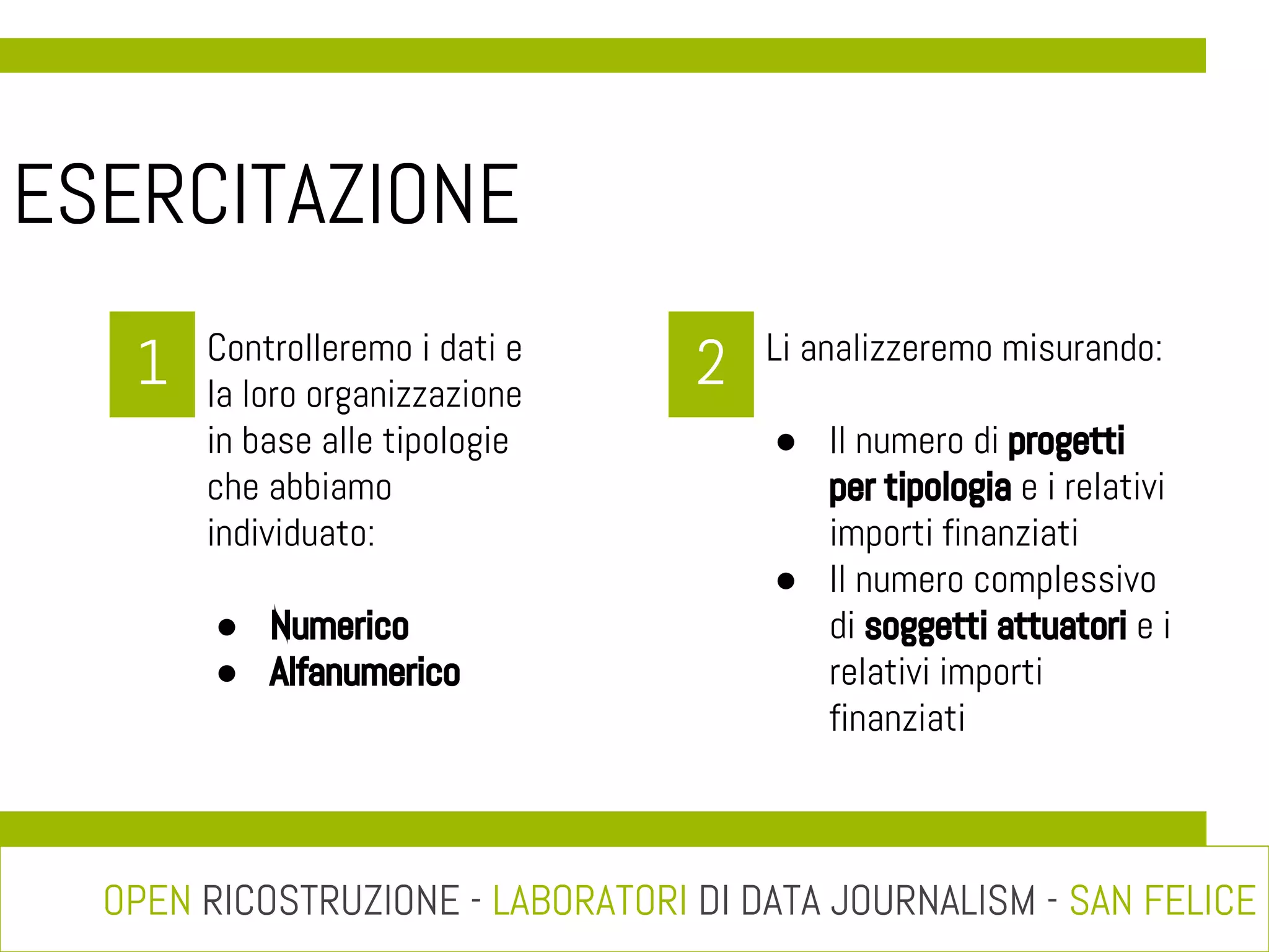 ESERCITAZIONE
1

Controlleremo i dati e
la loro organizzazione
in base alle tipologie
che abbiamo
individuato:
● Numerico
● Alfanumerico

2

Li analizzeremo misurando:
● Il numero di progetti
per tipologia e i relativi
importi finanziati
● Il numero complessivo
di soggetti attuatori e i
relativi importi
finanziati

OPEN RICOSTRUZIONE - LABORATORI DI DATA JOURNALISM - SAN FELICE

 