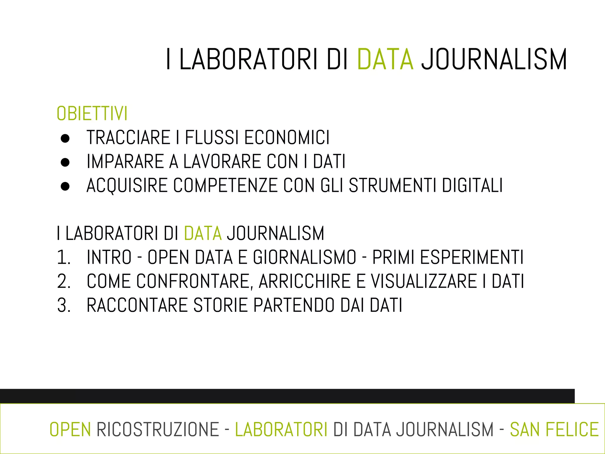 I LABORATORI DI DATA JOURNALISM
OBIETTIVI
● TRACCIARE I FLUSSI ECONOMICI
● IMPARARE A LAVORARE CON I DATI
● ACQUISIRE COMPETENZE CON GLI STRUMENTI DIGITALI
I LABORATORI DI DATA JOURNALISM
1. INTRO - OPEN DATA E GIORNALISMO - PRIMI ESPERIMENTI
2. COME CONFRONTARE, ARRICCHIRE E VISUALIZZARE I DATI
3. RACCONTARE STORIE PARTENDO DAI DATI

OPEN RICOSTRUZIONE - LABORATORI DI DATA JOURNALISM - SAN FELICE

 
