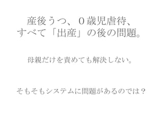産後うつ、０歳児虐待、
すべて「出産」の後の問題。
母親だけを責めても解決しない。

そもそもシステムに問題があるのでは？

 
