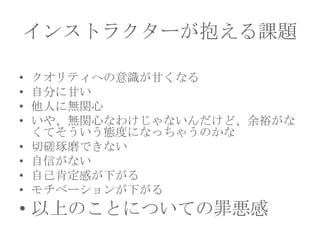 インストラクターが抱える課題
•
•
•
•
•
•
•
•

クオリティへの意識が甘くなる
自分に甘い
他人に無関心
いや、無関心なわけじゃないんだけど、余裕がな
くてそういう態度になっちゃうのかな
切磋琢磨できない
自信がない
自己肯定感が下がる
モチベーションが下がる

• 以上のことについての罪悪感

 