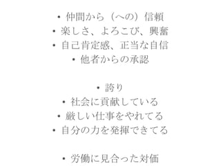 • 仲間から（への）信頼
• 楽しさ、よろこび、興奮
• 自己肯定感、正当な自信
• 他者からの承認
• 誇り
• 社会に貢献している
• 厳しい仕事をやれてる
• 自分の力を発揮できてる
• 労働に見合った対価

 