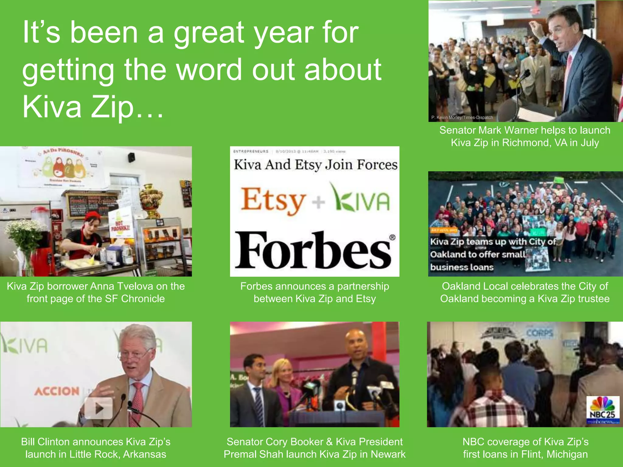 It’s been a great year for
getting the word out about
Kiva Zip…

P. Kevin Morley/Times-Dispatch

Senator Mark Warner helps to launch
Kiva Zip in Richmond, VA in July

Kiva Zip borrower Anna Tvelova on the
front page of the SF Chronicle

Forbes announces a partnership
between Kiva Zip and Etsy

Oakland Local celebrates the City of
Oakland becoming a Kiva Zip trustee

Bill Clinton announces Kiva Zip’s
launch in Little Rock, Arkansas

Senator Cory Booker & Kiva President
Premal Shah launch Kiva Zip in Newark

NBC coverage of Kiva Zip’s
first loans in Flint, Michigan

 