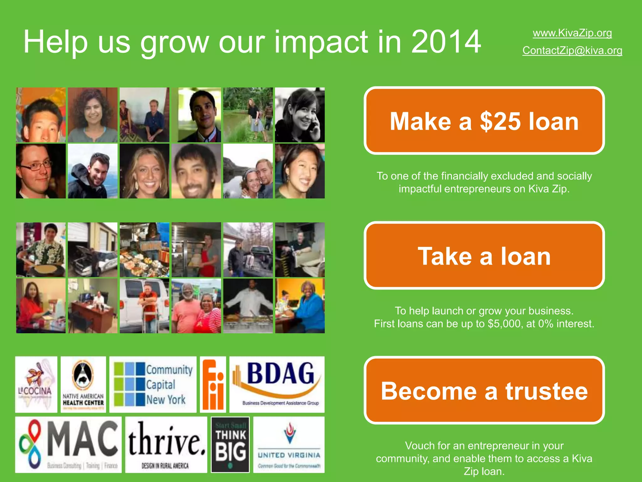 Help us grow our impact in 2014

www.KivaZip.org
ContactZip@kiva.org

Make a $25 loan
To one of the financially excluded and socially
impactful entrepreneurs on Kiva Zip.

Take a loan
To help launch or grow your business.
First loans can be up to $5,000, at 0% interest.

Become a trustee
Vouch for an entrepreneur in your community,
and enable them to access a Kiva Zip loan.

 