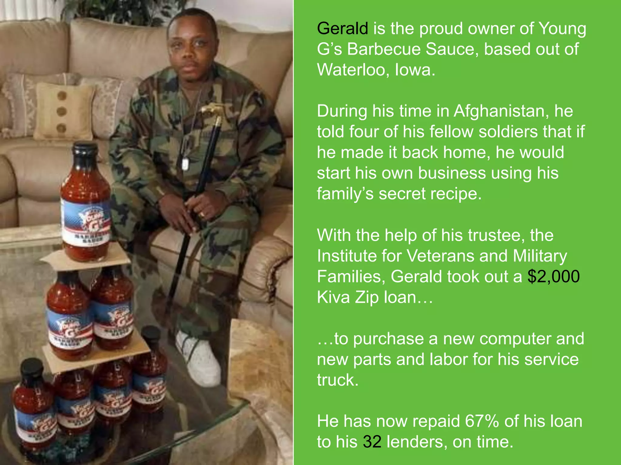 Gerald is the proud owner of Young
G’s Barbecue Sauce, based out of
Waterloo, Iowa.
During his time in Afghanistan, he
told four of his fellow soldiers that if
he made it back home, he would
start his own business using his
family’s secret recipe.
With the help of his trustee, the
Institute for Veterans and Military
Families, Gerald took out a $2,000
Kiva Zip loan…
…to purchase a new computer and
new parts and labor for his service
truck.
He has now repaid 67% of his loan
to his 32 lenders, on time.

 
